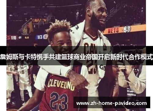 詹姆斯与卡特携手共建篮球商业帝国开启新时代合作模式
