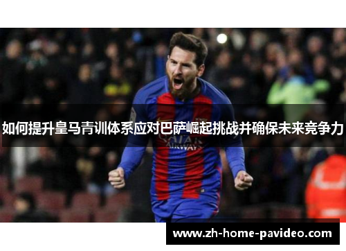 如何提升皇马青训体系应对巴萨崛起挑战并确保未来竞争力
