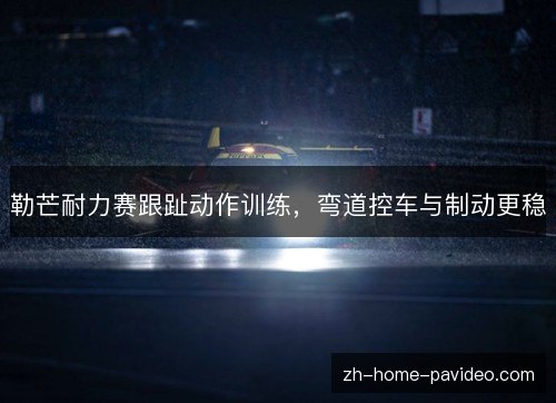 勒芒耐力赛跟趾动作训练,弯道控车与制动更稳 勒芒耐力赛跟趾动作训练,弯道控车与制动更稳